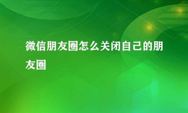 微信朋友圈怎么关闭自己的朋友圈