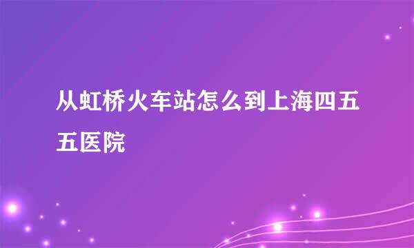 从虹桥火车站怎么到上海四五五医院