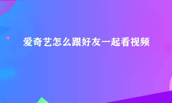 爱奇艺怎么跟好友一起看视频