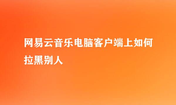 网易云音乐电脑客户端上如何拉黑别人