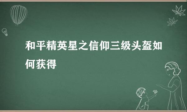 和平精英星之信仰三级头盔如何获得