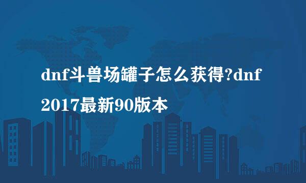 dnf斗兽场罐子怎么获得?dnf2017最新90版本