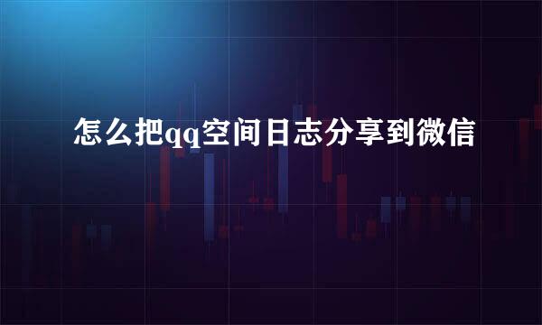 怎么把qq空间日志分享到微信