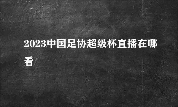 2023中国足协超级杯直播在哪看