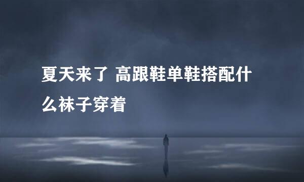 夏天来了 高跟鞋单鞋搭配什么袜子穿着