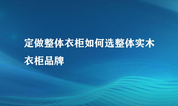 定做整体衣柜如何选整体实木衣柜品牌