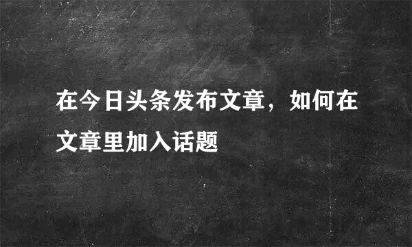 在今日头条发布文章，如何在文章里加入话题