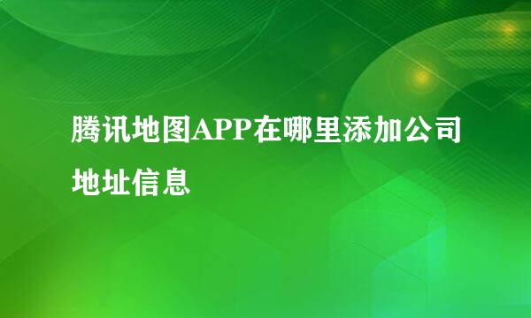 腾讯地图APP在哪里添加公司地址信息