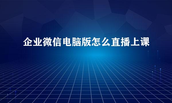 企业微信电脑版怎么直播上课
