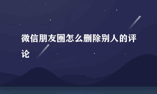 微信朋友圈怎么删除别人的评论