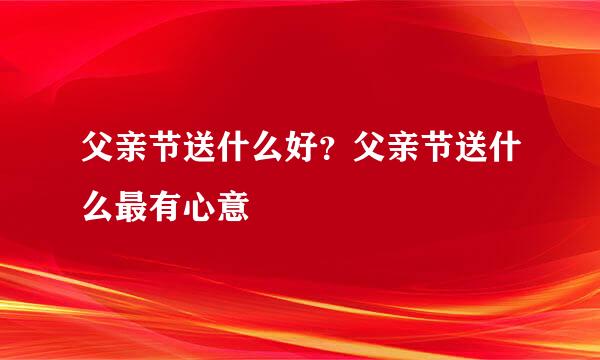 父亲节送什么好？父亲节送什么最有心意