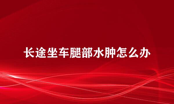 长途坐车腿部水肿怎么办