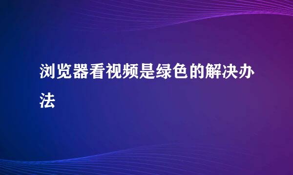 浏览器看视频是绿色的解决办法