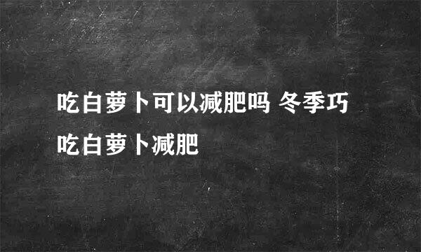 吃白萝卜可以减肥吗 冬季巧吃白萝卜减肥