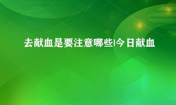 去献血是要注意哪些|今日献血