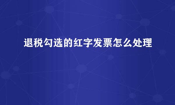 退税勾选的红字发票怎么处理