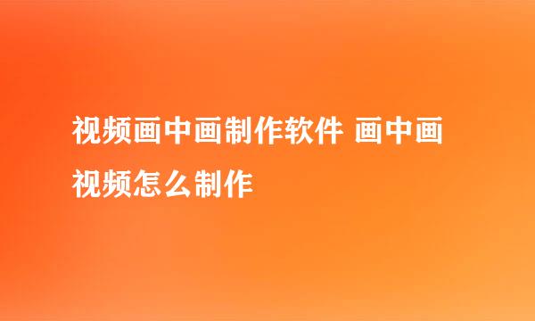 视频画中画制作软件 画中画视频怎么制作