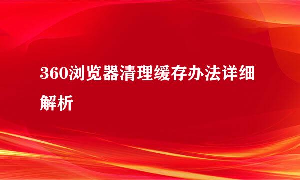 360浏览器清理缓存办法详细解析
