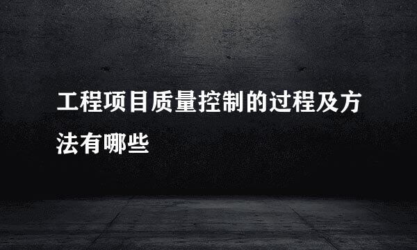 工程项目质量控制的过程及方法有哪些