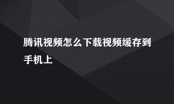 腾讯视频怎么下载视频缓存到手机上