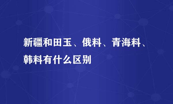 新疆和田玉、俄料、青海料、韩料有什么区别