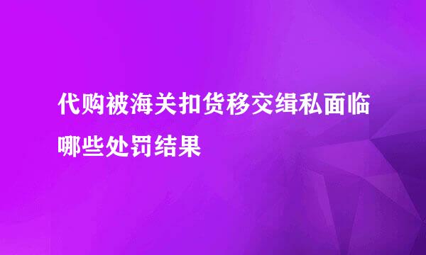 代购被海关扣货移交缉私面临哪些处罚结果