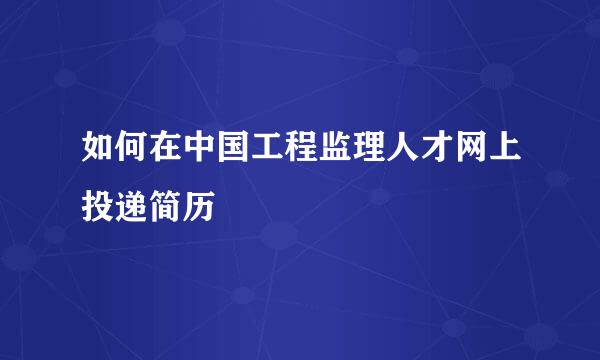 如何在中国工程监理人才网上投递简历