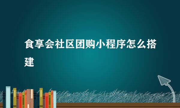 食享会社区团购小程序怎么搭建
