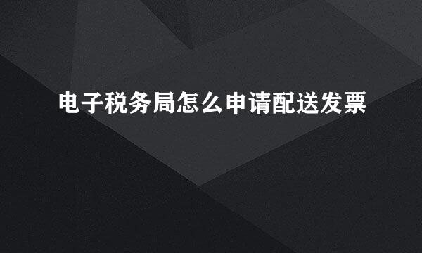 电子税务局怎么申请配送发票
