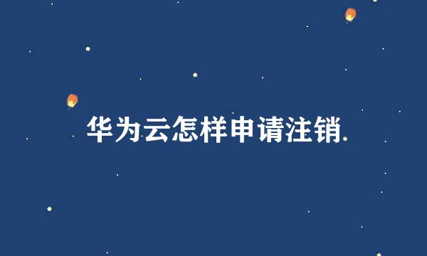 华为云怎样申请注销