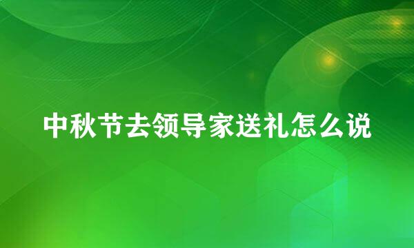 中秋节去领导家送礼怎么说