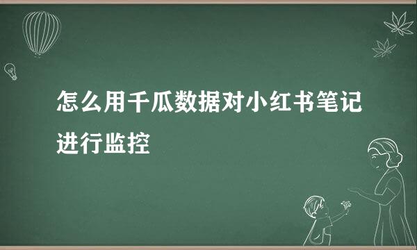 怎么用千瓜数据对小红书笔记进行监控