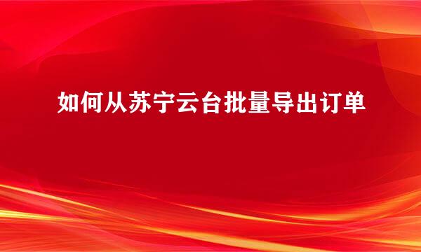 如何从苏宁云台批量导出订单