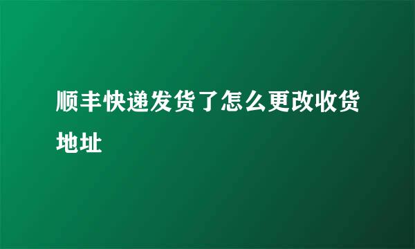 顺丰快递发货了怎么更改收货地址