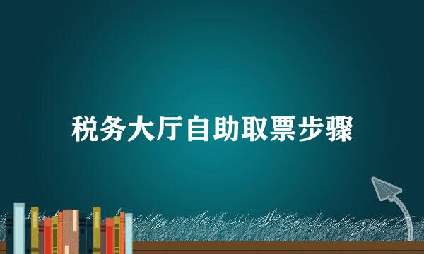 税务大厅自助取票步骤