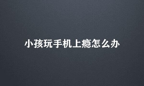 小孩玩手机上瘾怎么办