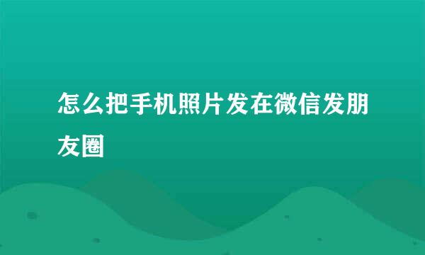 怎么把手机照片发在微信发朋友圈