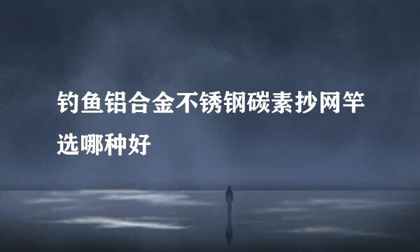 钓鱼铝合金不锈钢碳素抄网竿选哪种好