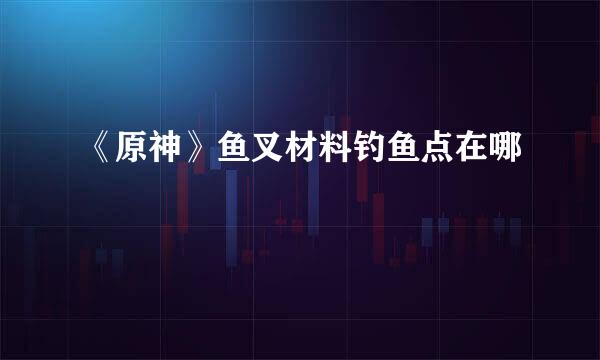 《原神》鱼叉材料钓鱼点在哪