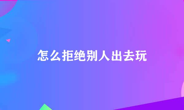 怎么拒绝别人出去玩