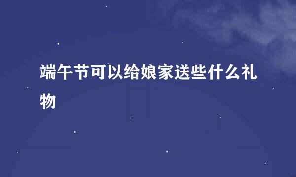 端午节可以给娘家送些什么礼物