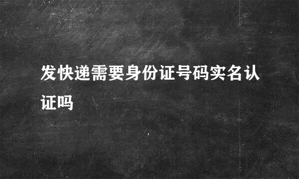 发快递需要身份证号码实名认证吗