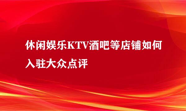 休闲娱乐KTV酒吧等店铺如何入驻大众点评