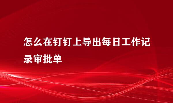 怎么在钉钉上导出每日工作记录审批单