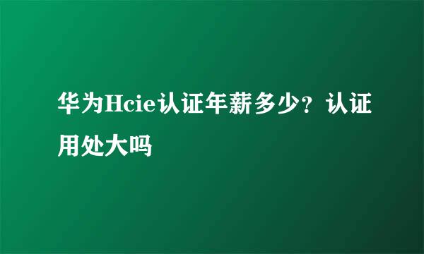 华为Hcie认证年薪多少？认证用处大吗