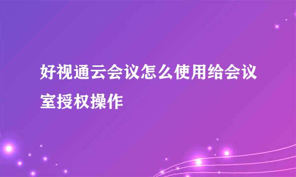 好视通云会议怎么使用给会议室授权操作