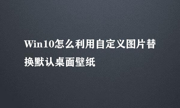 Win10怎么利用自定义图片替换默认桌面壁纸