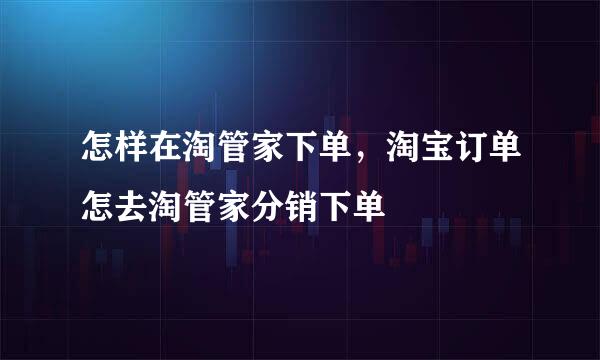怎样在淘管家下单，淘宝订单怎去淘管家分销下单