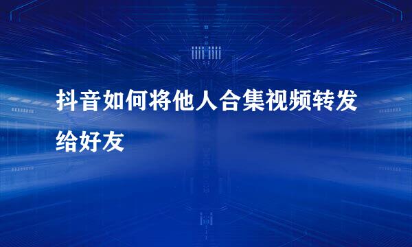 抖音如何将他人合集视频转发给好友