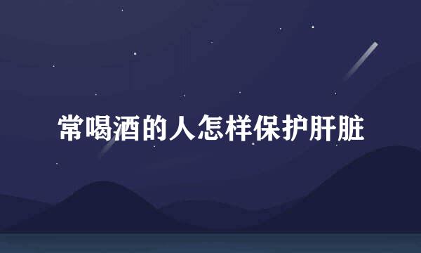 常喝酒的人怎样保护肝脏